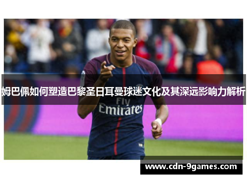姆巴佩如何塑造巴黎圣日耳曼球迷文化及其深远影响力解析