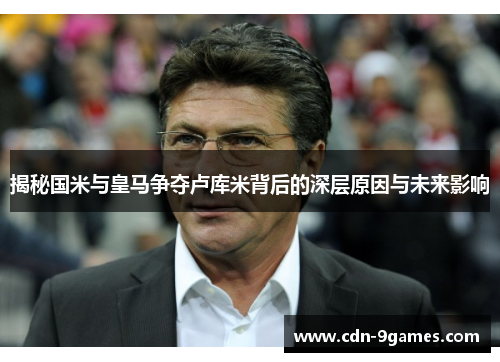 揭秘国米与皇马争夺卢库米背后的深层原因与未来影响