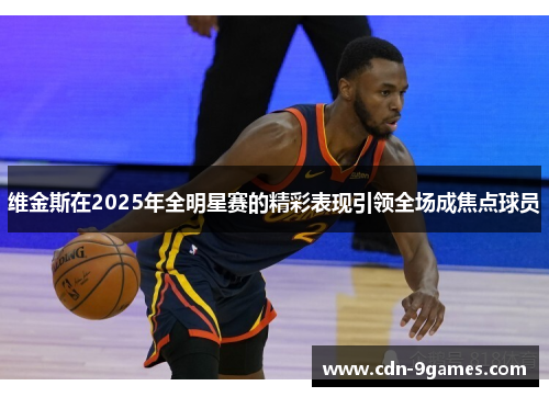 维金斯在2025年全明星赛的精彩表现引领全场成焦点球员 维金斯在2025年全明星赛的精彩表现引领全场成焦点球员