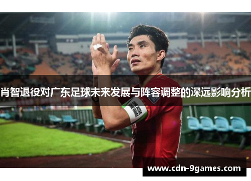 肖智退役对广东足球未来发展与阵容调整的深远影响分析 肖智退役对广东足球未来发展与阵容调整的深远影响分析