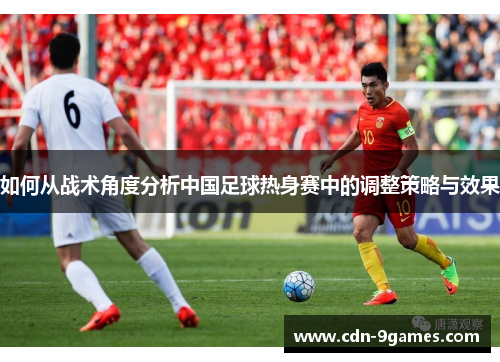 如何从战术角度分析中国足球热身赛中的调整策略与效果