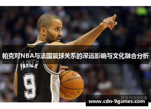 帕克对NBA与法国篮球关系的深远影响与文化融合分析