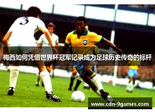 梅西如何凭借世界杯冠军记录成为足球历史传奇的标杆