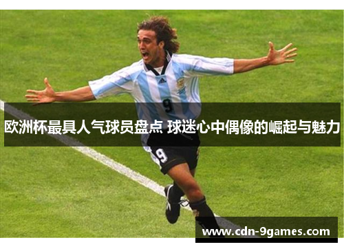 欧洲杯最具人气球员盘点 球迷心中偶像的崛起与魅力