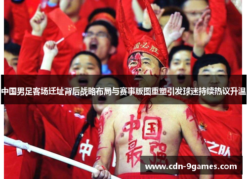 中国男足客场迁址背后战略布局与赛事版图重塑引发球迷持续热议升温