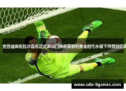 克劳迪奥布拉沃宣布正式退役门神谢幕智利黄金时代永留下传奇回忆 克劳迪奥布拉沃宣布正式退役门神谢幕智利黄金时代永留下传奇回忆