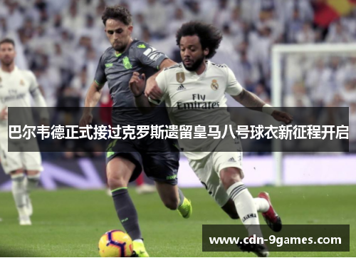巴尔韦德正式接过克罗斯遗留皇马八号球衣新征程开启 巴尔韦德正式接过克罗斯遗留皇马八号球衣新征程开启