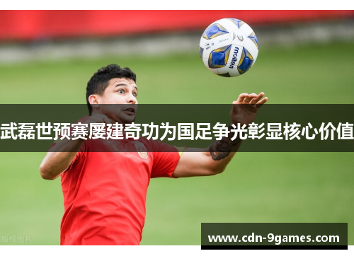 武磊世预赛屡建奇功为国足争光彰显核心价值