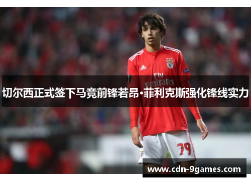 切尔西正式签下马竞前锋若昂·菲利克斯强化锋线实力 切尔西正式签下马竞前锋若昂·菲利克斯强化锋线实力